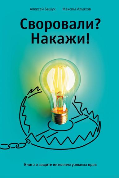 Своровали? Накажи! Книга о защите интеллектуальных прав | Алексей Башук, Максим Ильяхов